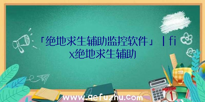 「绝地求生辅助监控软件」|fix绝地求生辅助